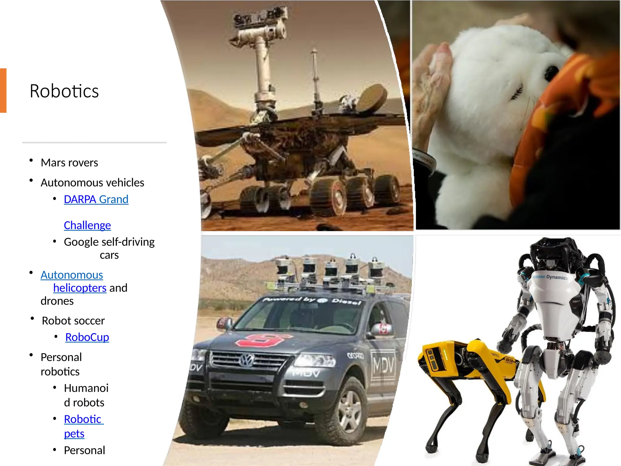 Robotics
• Mars rovers
• Autonomous vehicles
• DARPA Grand
Challenge
• Google self-driving
cars
• Autonomous
helicopters and
drones
• Robot soccer
• RoboCup
• Personal
robotics
• Humanoi
d robots
• Robotic
pets
• Personal
 