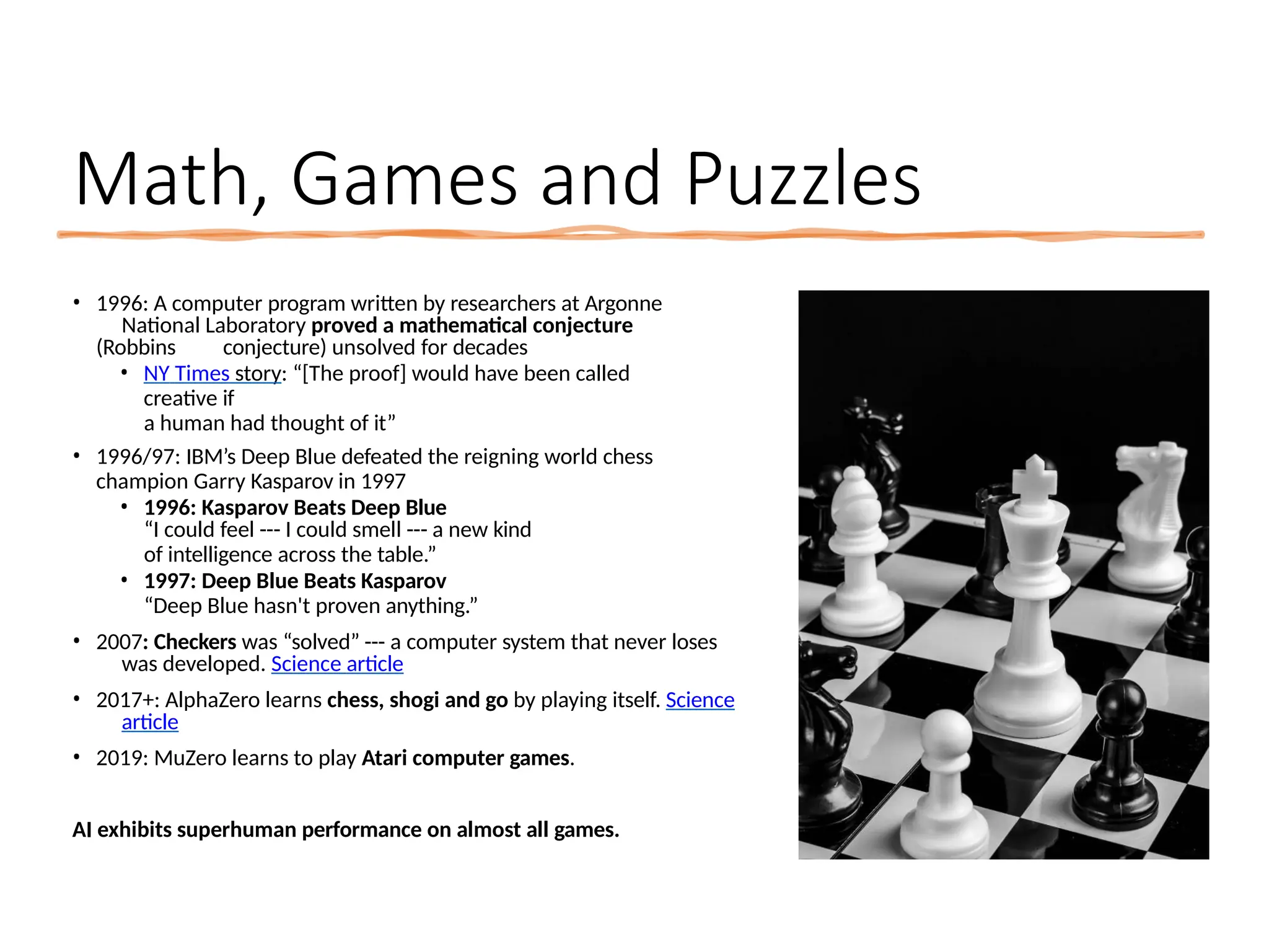 Math, Games and Puzzles
• 1996: A computer program written by researchers at Argonne
National Laboratory proved a mathematical conjecture
(Robbins conjecture) unsolved for decades
• NY Times story: “[The proof] would have been called
creative if
a human had thought of it”
• 1996/97: IBM’s Deep Blue defeated the reigning world chess
champion Garry Kasparov in 1997
• 1996: Kasparov Beats Deep Blue
“I could feel --- I could smell --- a new kind
of intelligence across the table.”
• 1997: Deep Blue Beats Kasparov
“Deep Blue hasn't proven anything.”
• 2007: Checkers was “solved” --- a computer system that never loses
was developed. Science article
• 2017+: AlphaZero learns chess, shogi and go by playing itself. Science
article
• 2019: MuZero learns to play Atari computer games.
AI exhibits superhuman performance on almost all games.
 