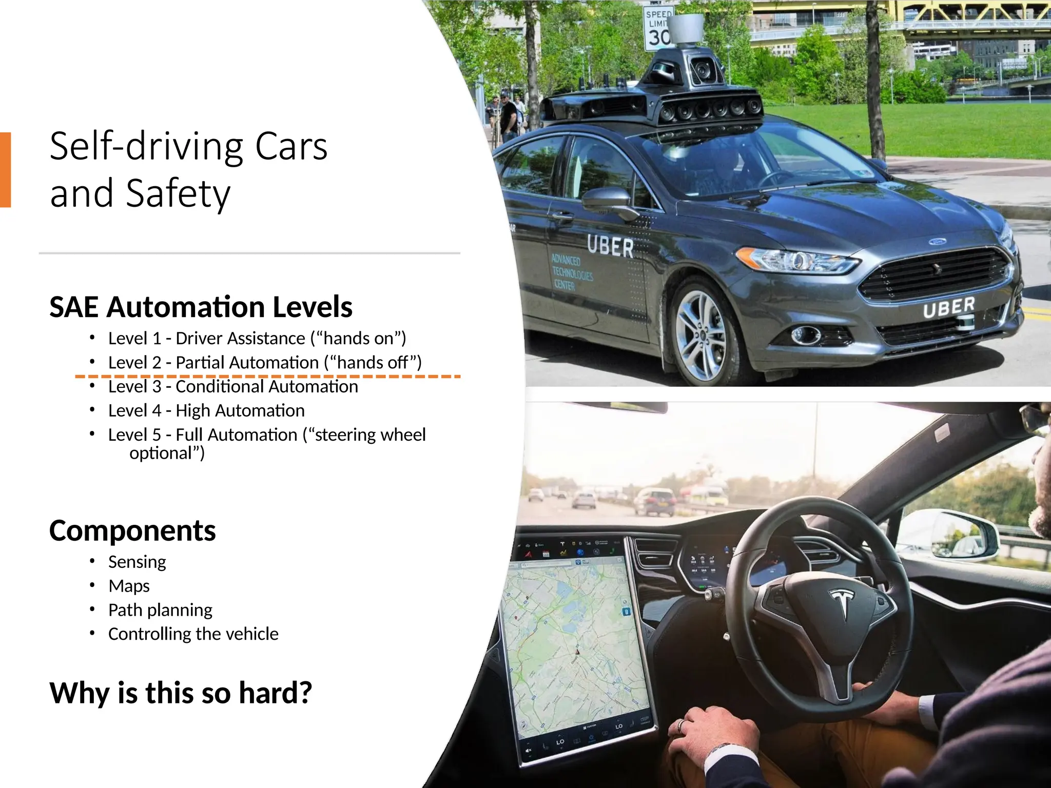 Self-driving Cars
and Safety
SAE Automation Levels
• Level 1 - Driver Assistance (“hands on”)
• Level 2 - Partial Automation (“hands off”)
• Level 3 - Conditional Automation
• Level 4 - High Automation
• Level 5 - Full Automation (“steering wheel
optional”)
Components
• Sensing
• Maps
• Path planning
• Controlling the vehicle
Why is this so hard?
 