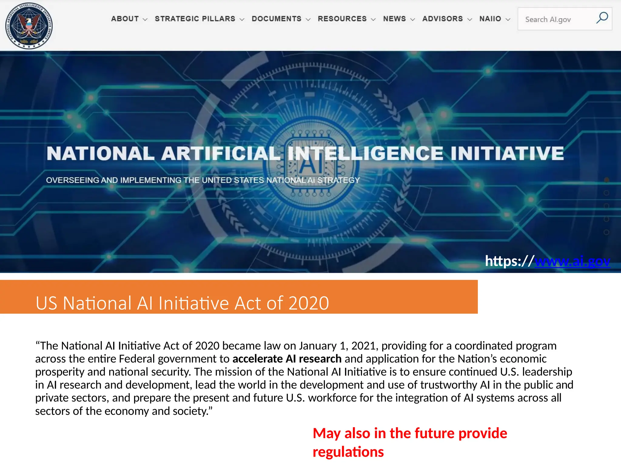 US National AI Initiative Act of 2020
“The National AI Initiative Act of 2020 became law on January 1, 2021, providing for a coordinated program
across the entire Federal government to accelerate AI research and application for the Nation’s economic
prosperity and national security. The mission of the National AI Initiative is to ensure continued U.S. leadership
in AI research and development, lead the world in the development and use of trustworthy AI in the public and
private sectors, and prepare the present and future U.S. workforce for the integration of AI systems across all
sectors of the economy and society.”
May also in the future provide
regulations
https://www.ai.gov
 