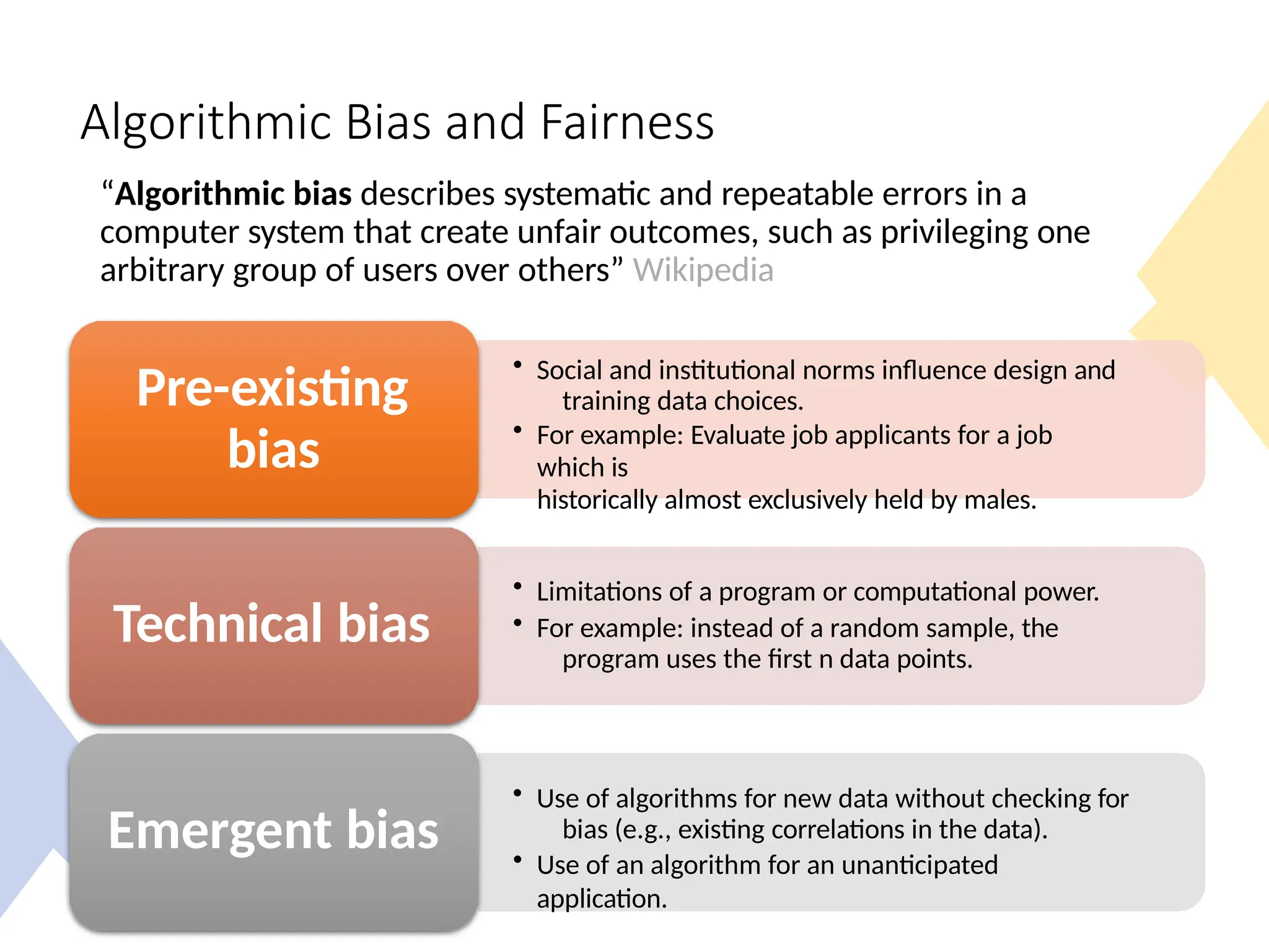 Algorithmic Bias and Fairness
“Algorithmic bias describes systematic and repeatable errors in a
computer system that create unfair outcomes, such as privileging one
arbitrary group of users over others” Wikipedia
• Social and institutional norms influence design and
training data choices.
• For example: Evaluate job applicants for a job
which is
historically almost exclusively held by males.
Pre-existing
bias
• Limitations of a program or computational power.
• For example: instead of a random sample, the
program uses the first n data points.
Technical bias
• Use of algorithms for new data without checking for
bias (e.g., existing correlations in the data).
• Use of an algorithm for an unanticipated
application.
Emergent bias
 