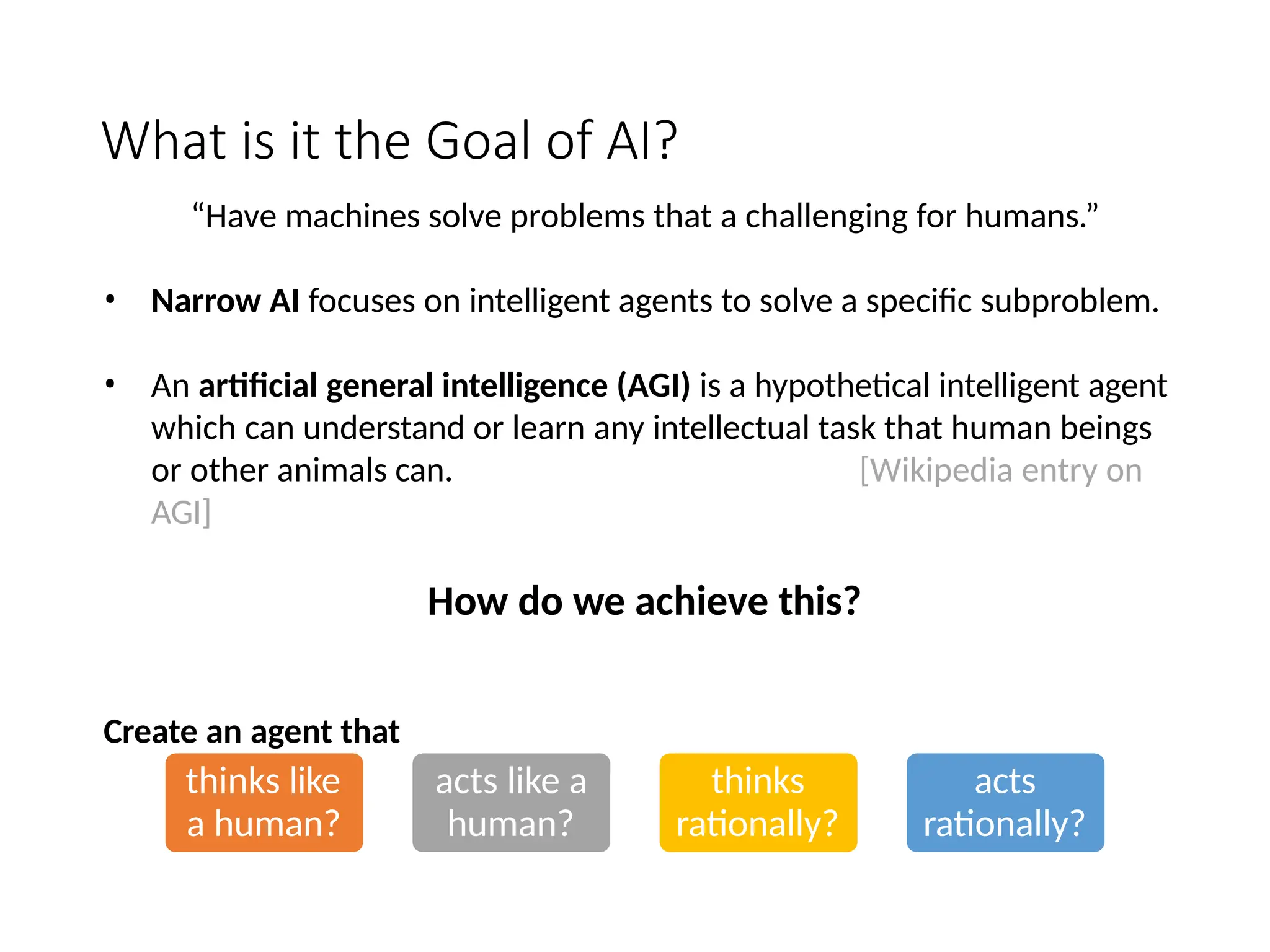 What is it the Goal of AI?
thinks like
a human?
acts like a
human?
thinks
rationally?
acts
rationally?
“Have machines solve problems that a challenging for humans.”
• Narrow AI focuses on intelligent agents to solve a specific subproblem.
• An artificial general intelligence (AGI) is a hypothetical intelligent agent
which can understand or learn any intellectual task that human beings
or other animals can. [Wikipedia entry on
AGI]
How do we achieve this?
Create an agent that
 