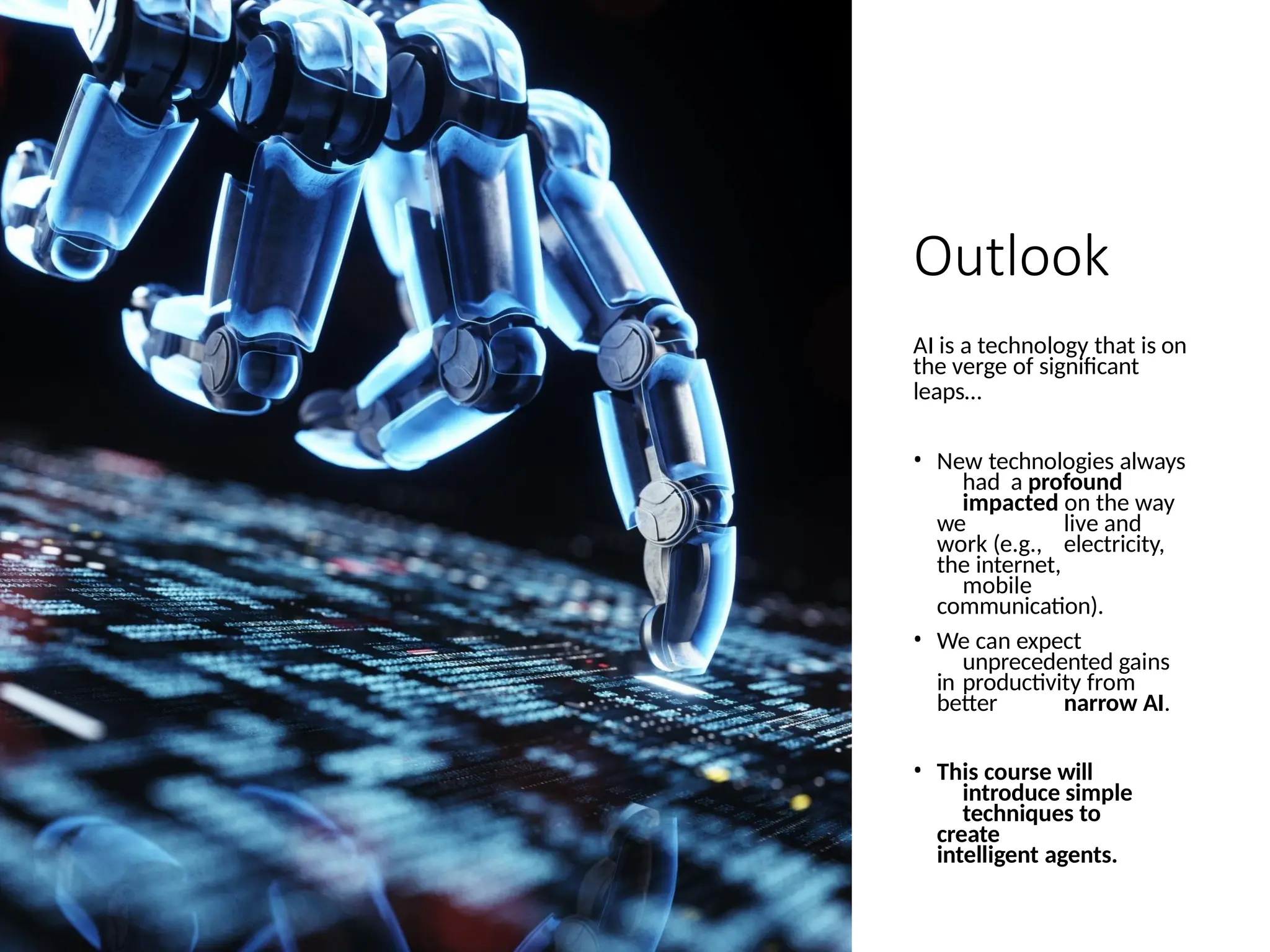 Outlook
AI is a technology that is on
the verge of significant
leaps…
• New technologies always
had a profound
impacted on the way
we live and
work (e.g., electricity,
the internet,
mobile
communication).
• We can expect
unprecedented gains
in productivity from
better narrow AI.
• This course will
introduce simple
techniques to
create
intelligent agents.
 