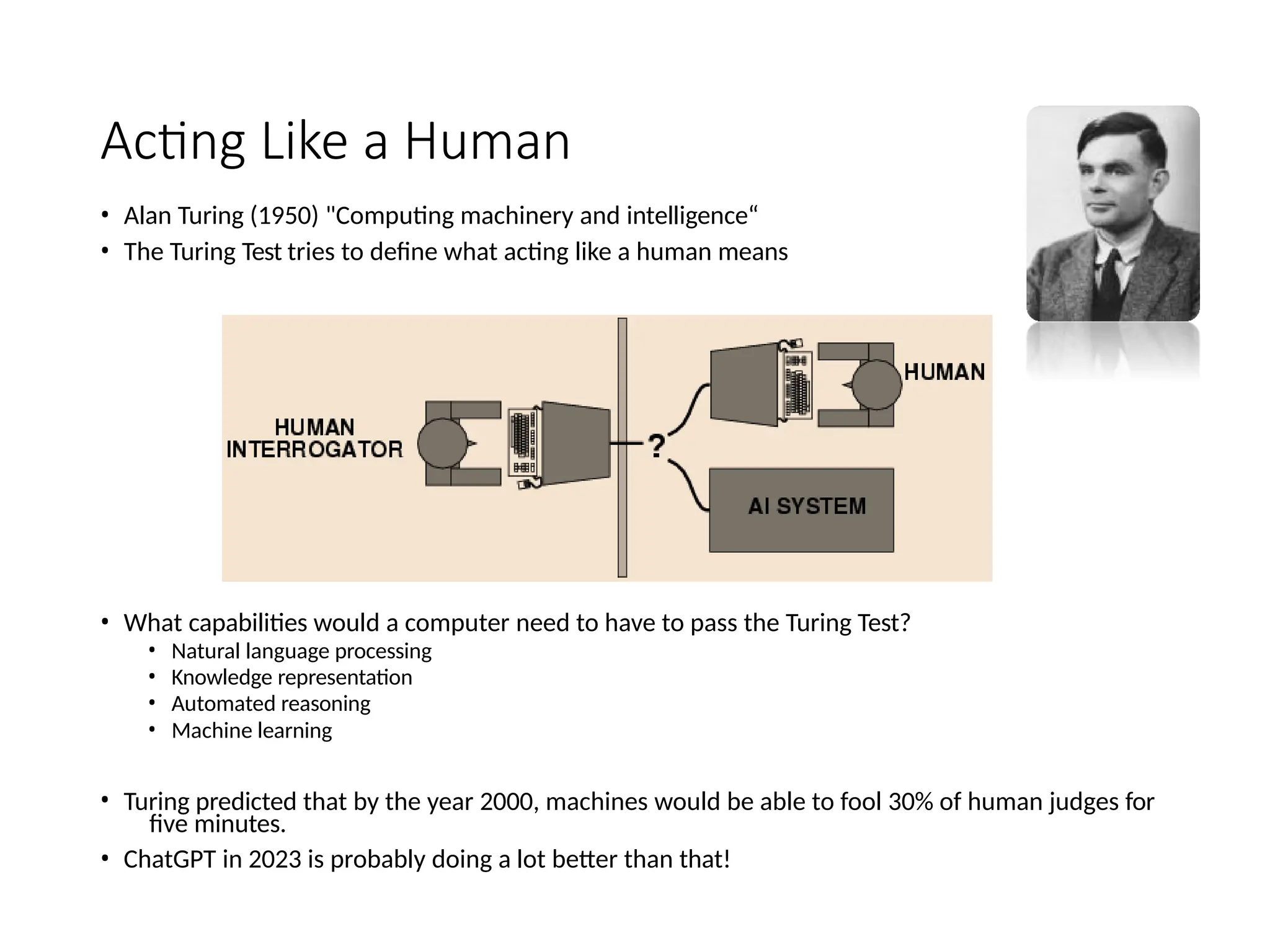 Acting Like a Human
• Alan Turing (1950) "Computing machinery and intelligence“
• The Turing Test tries to define what acting like a human means
• What capabilities would a computer need to have to pass the Turing Test?
• Natural language processing
• Knowledge representation
• Automated reasoning
• Machine learning
• Turing predicted that by the year 2000, machines would be able to fool 30% of human judges for
five minutes.
• ChatGPT in 2023 is probably doing a lot better than that!
 