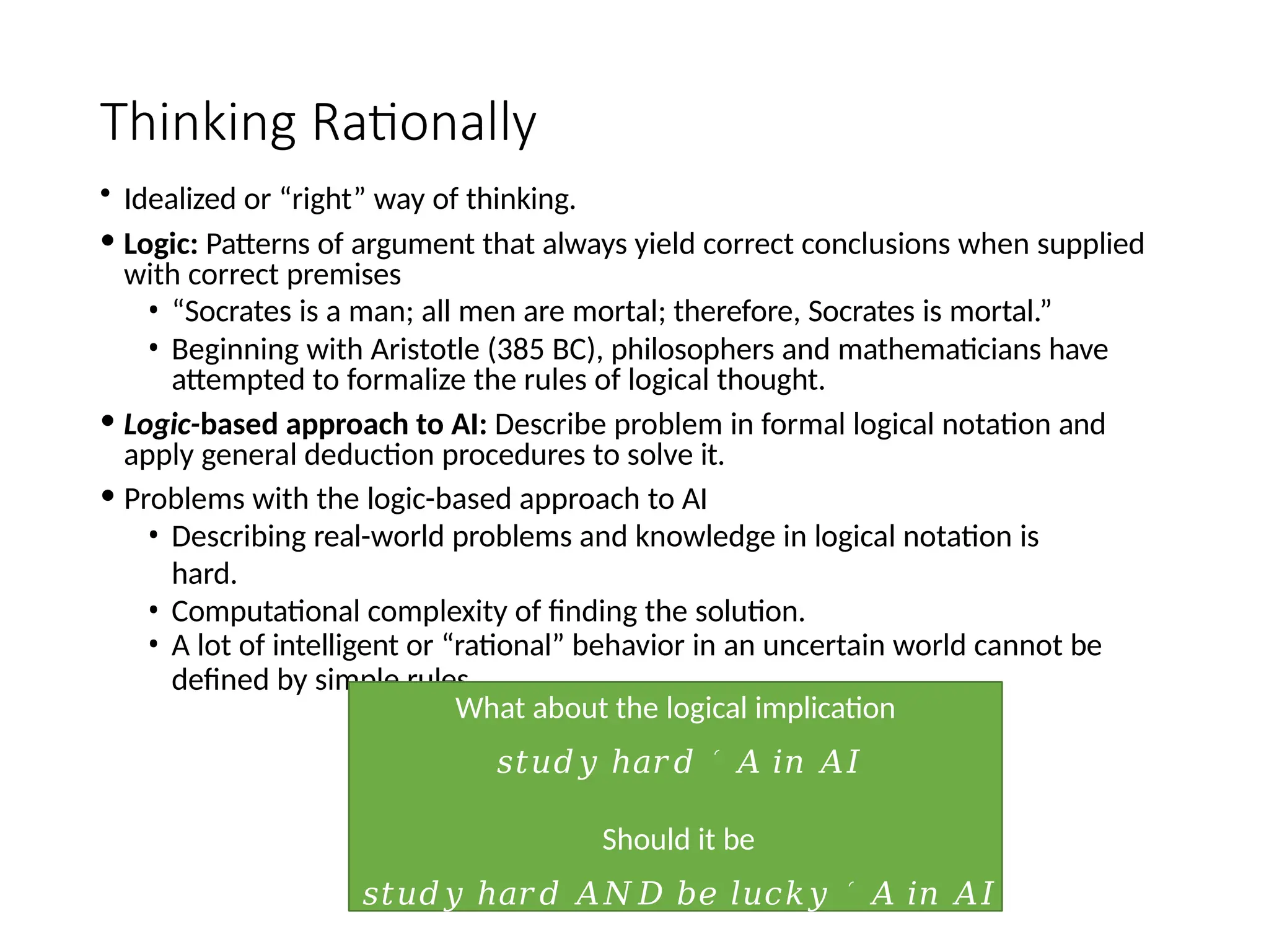 Thinking Rationally
• Idealized or “right” way of thinking.
• Logic: Patterns of argument that always yield correct conclusions when supplied
with correct premises
• “Socrates is a man; all men are mortal; therefore, Socrates is mortal.”
• Beginning with Aristotle (385 BC), philosophers and mathematicians have
attempted to formalize the rules of logical thought.
• Logic-based approach to AI: Describe problem in formal logical notation and
apply general deduction procedures to solve it.
• Problems with the logic-based approach to AI
• Describing real-world problems and knowledge in logical notation is
hard.
• Computational complexity of finding the solution.
• A lot of intelligent or “rational” behavior in an uncertain world cannot be
defined by simple rules.
What about the logical implication
𝑠𝑡𝑢𝑑𝑦 ℎ𝑎𝑟𝑑 ֜ 𝐴 𝑖𝑛 𝐴𝐼
Should it be
𝑠𝑡𝑢𝑑𝑦 ℎ𝑎𝑟𝑑 𝐴𝑁𝐷 𝑏𝑒 𝑙𝑢𝑐𝑘𝑦 ֜ 𝐴 𝑖𝑛 𝐴𝐼
 