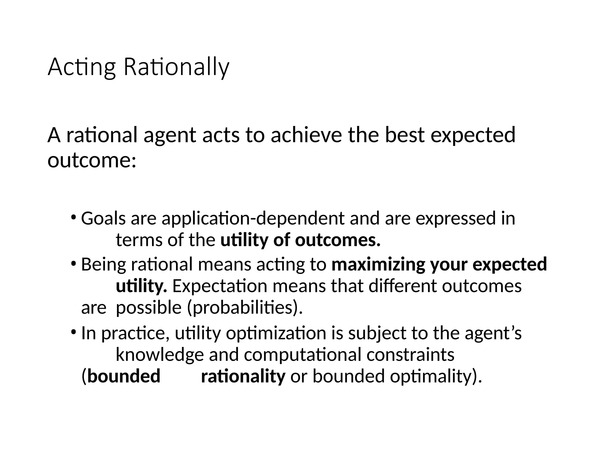 Acting Rationally
A rational agent acts to achieve the best expected
outcome:
• Goals are application-dependent and are expressed in
terms of the utility of outcomes.
• Being rational means acting to maximizing your expected
utility. Expectation means that different outcomes
are possible (probabilities).
• In practice, utility optimization is subject to the agent’s
knowledge and computational constraints
(bounded rationality or bounded optimality).
 
