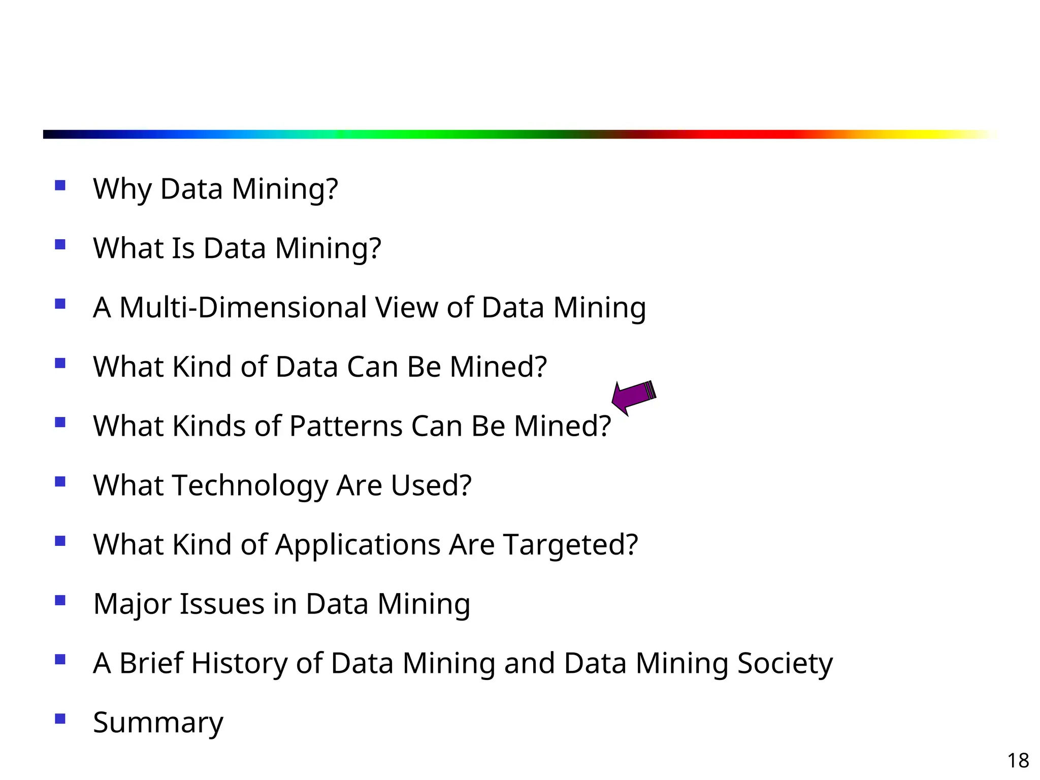 18
 Why Data Mining?
 What Is Data Mining?
 A Multi-Dimensional View of Data Mining
 What Kind of Data Can Be Mined?
 What Kinds of Patterns Can Be Mined?
 What Technology Are Used?
 What Kind of Applications Are Targeted?
 Major Issues in Data Mining
 A Brief History of Data Mining and Data Mining Society
 Summary
 