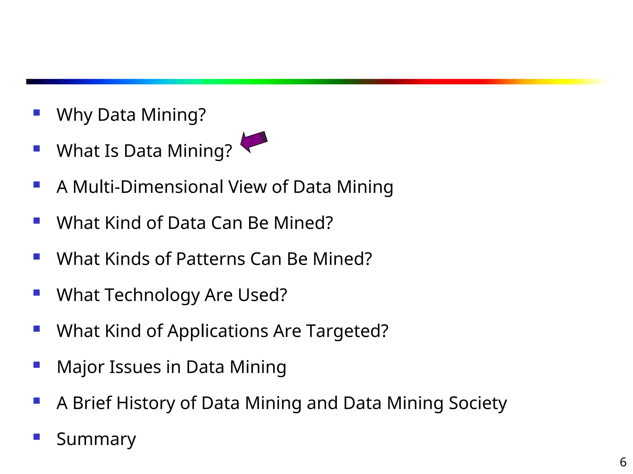 6
 Why Data Mining?
 What Is Data Mining?
 A Multi-Dimensional View of Data Mining
 What Kind of Data Can Be Mined?
 What Kinds of Patterns Can Be Mined?
 What Technology Are Used?
 What Kind of Applications Are Targeted?
 Major Issues in Data Mining
 A Brief History of Data Mining and Data Mining Society
 Summary
 