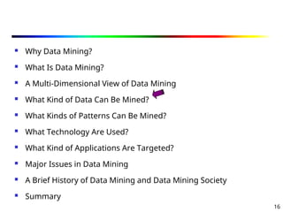 16
 Why Data Mining?
 What Is Data Mining?
 A Multi-Dimensional View of Data Mining
 What Kind of Data Can Be Mined?
 What Kinds of Patterns Can Be Mined?
 What Technology Are Used?
 What Kind of Applications Are Targeted?
 Major Issues in Data Mining
 A Brief History of Data Mining and Data Mining Society
 Summary
 