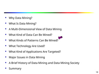 18
 Why Data Mining?
 What Is Data Mining?
 A Multi-Dimensional View of Data Mining
 What Kind of Data Can Be Mined?
 What Kinds of Patterns Can Be Mined?
 What Technology Are Used?
 What Kind of Applications Are Targeted?
 Major Issues in Data Mining
 A Brief History of Data Mining and Data Mining Society
 Summary
 