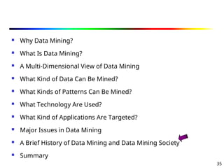 35
 Why Data Mining?
 What Is Data Mining?
 A Multi-Dimensional View of Data Mining
 What Kind of Data Can Be Mined?
 What Kinds of Patterns Can Be Mined?
 What Technology Are Used?
 What Kind of Applications Are Targeted?
 Major Issues in Data Mining
 A Brief History of Data Mining and Data Mining Society
 Summary
 