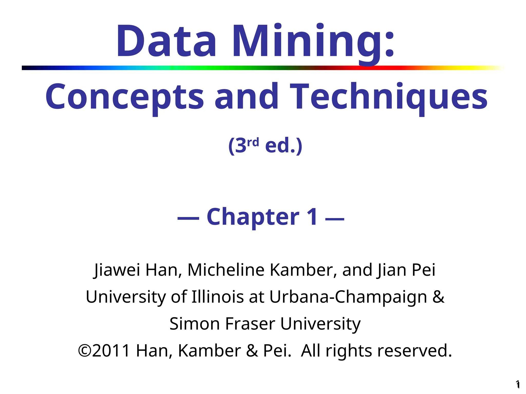 1
1
Data Mining:
Concepts and Techniques
(3rd
ed.)
— Chapter 1 —
Jiawei Han, Micheline Kamber, and Jian Pei
University of Illinois at Urbana-Champaign &
Simon Fraser University
©2011 Han, Kamber & Pei. All rights reserved.
 