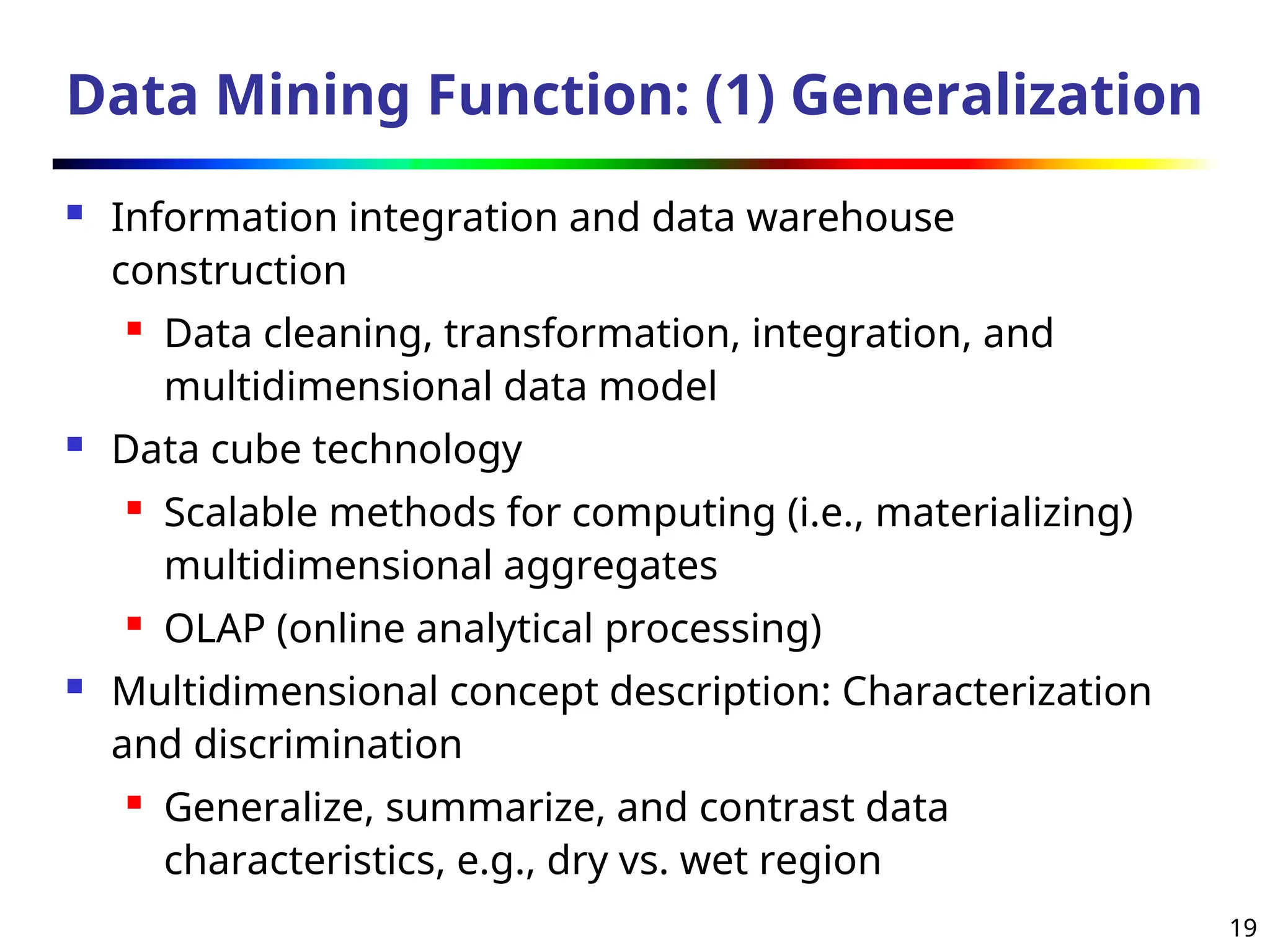 19
Data Mining Function: (1) Generalization
 Information integration and data warehouse
construction
 Data cleaning, transformation, integration, and
multidimensional data model
 Data cube technology
 Scalable methods for computing (i.e., materializing)
multidimensional aggregates

OLAP (online analytical processing)
 Multidimensional concept description: Characterization
and discrimination
 Generalize, summarize, and contrast data
characteristics, e.g., dry vs. wet region
 
