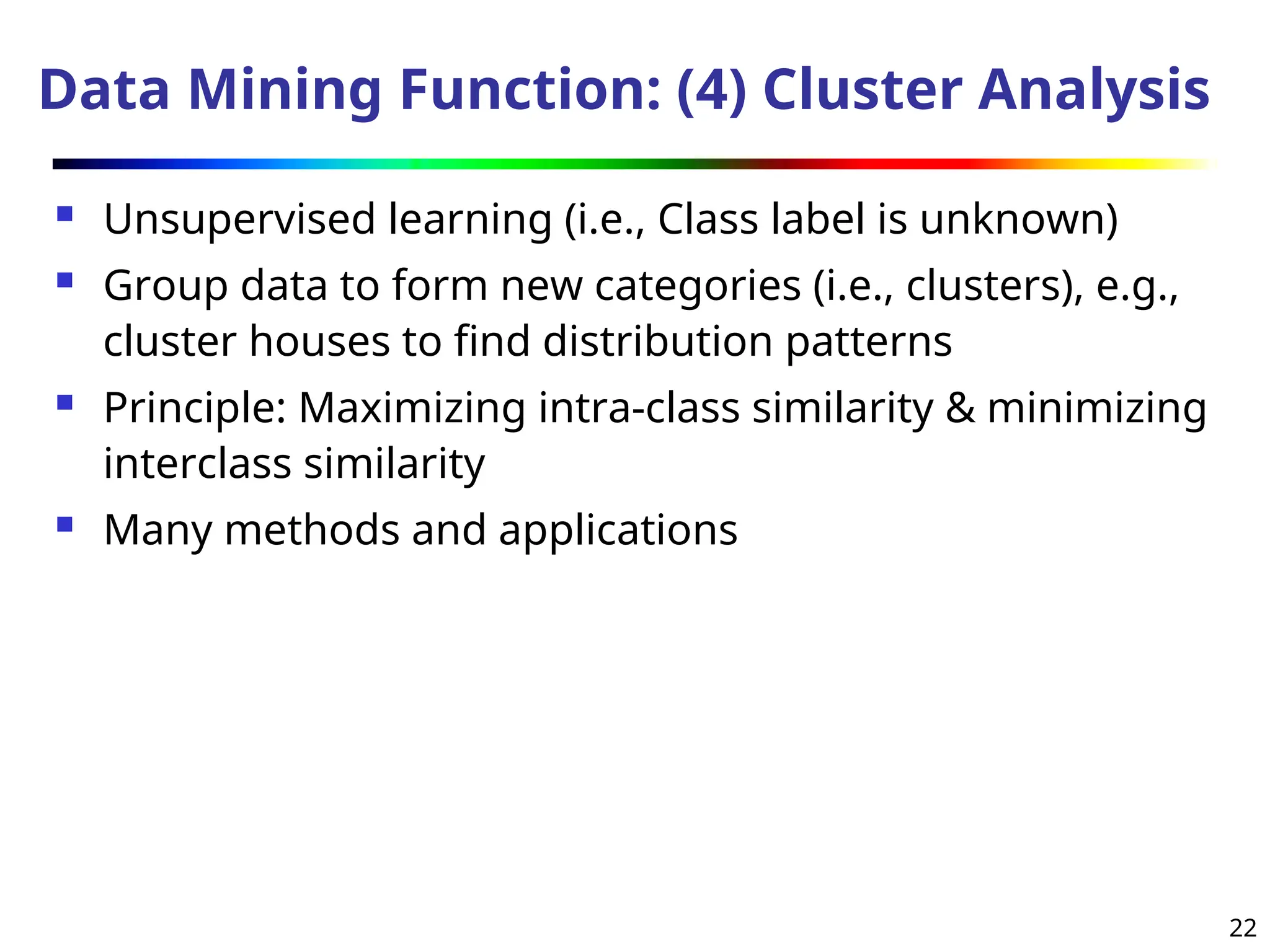 22
Data Mining Function: (4) Cluster Analysis
 Unsupervised learning (i.e., Class label is unknown)
 Group data to form new categories (i.e., clusters), e.g.,
cluster houses to find distribution patterns
 Principle: Maximizing intra-class similarity & minimizing
interclass similarity
 Many methods and applications
 