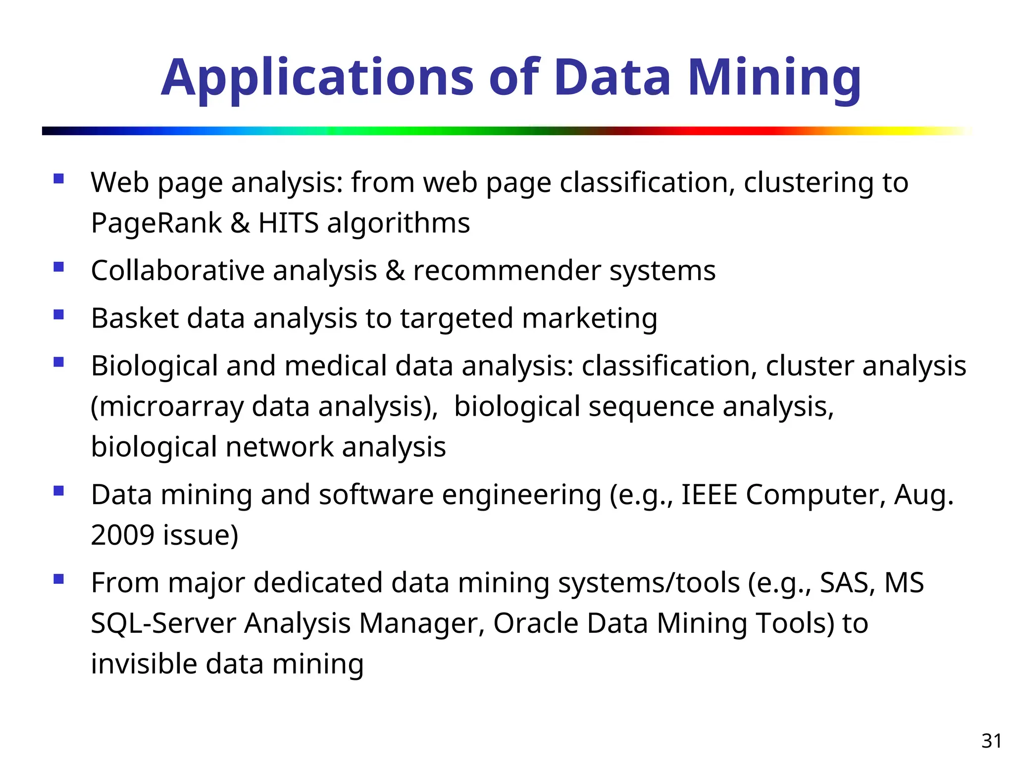 31
Applications of Data Mining
 Web page analysis: from web page classification, clustering to
PageRank & HITS algorithms
 Collaborative analysis & recommender systems
 Basket data analysis to targeted marketing
 Biological and medical data analysis: classification, cluster analysis
(microarray data analysis), biological sequence analysis,
biological network analysis
 Data mining and software engineering (e.g., IEEE Computer, Aug.
2009 issue)
 From major dedicated data mining systems/tools (e.g., SAS, MS
SQL-Server Analysis Manager, Oracle Data Mining Tools) to
invisible data mining
 