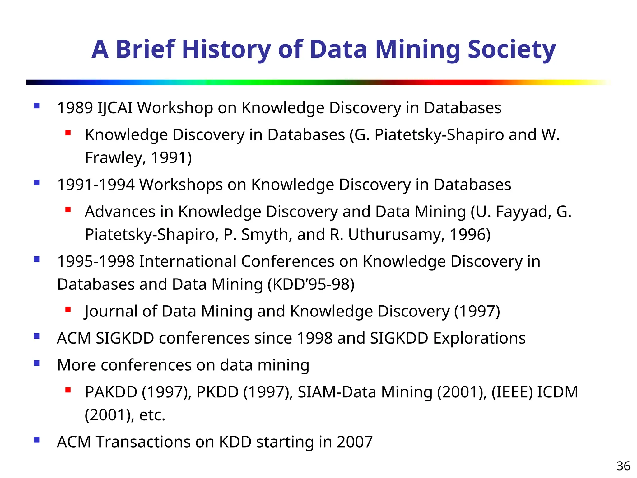 36
A Brief History of Data Mining Society
 1989 IJCAI Workshop on Knowledge Discovery in Databases
 Knowledge Discovery in Databases (G. Piatetsky-Shapiro and W.
Frawley, 1991)
 1991-1994 Workshops on Knowledge Discovery in Databases
 Advances in Knowledge Discovery and Data Mining (U. Fayyad, G.
Piatetsky-Shapiro, P. Smyth, and R. Uthurusamy, 1996)
 1995-1998 International Conferences on Knowledge Discovery in
Databases and Data Mining (KDD’95-98)
 Journal of Data Mining and Knowledge Discovery (1997)
 ACM SIGKDD conferences since 1998 and SIGKDD Explorations
 More conferences on data mining
 PAKDD (1997), PKDD (1997), SIAM-Data Mining (2001), (IEEE) ICDM
(2001), etc.
 ACM Transactions on KDD starting in 2007
 