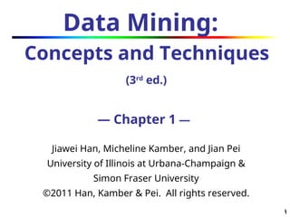 1
1
Data Mining:
Concepts and Techniques
(3rd
ed.)
— Chapter 1 —
Jiawei Han, Micheline Kamber, and Jian Pei
University of Illinois at Urbana-Champaign &
Simon Fraser University
©2011 Han, Kamber & Pei. All rights reserved.
 