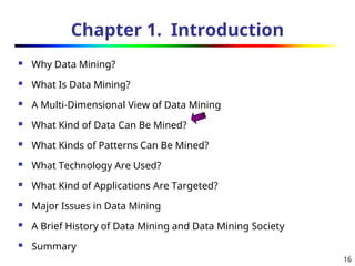 16
Chapter 1. Introduction
 Why Data Mining?
 What Is Data Mining?
 A Multi-Dimensional View of Data Mining
 What Kind of Data Can Be Mined?
 What Kinds of Patterns Can Be Mined?
 What Technology Are Used?
 What Kind of Applications Are Targeted?
 Major Issues in Data Mining
 A Brief History of Data Mining and Data Mining Society
 Summary
 