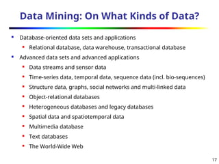 17
Data Mining: On What Kinds of Data?
 Database-oriented data sets and applications
 Relational database, data warehouse, transactional database
 Advanced data sets and advanced applications
 Data streams and sensor data
 Time-series data, temporal data, sequence data (incl. bio-sequences)
 Structure data, graphs, social networks and multi-linked data
 Object-relational databases
 Heterogeneous databases and legacy databases
 Spatial data and spatiotemporal data
 Multimedia database
 Text databases
 The World-Wide Web
 