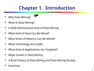 2
Chapter 1. Introduction
 Why Data Mining?
 What Is Data Mining?
 A Multi-Dimensional View of Data Mining
 What Kind of Data Can Be Mined?
 What Kinds of Patterns Can Be Mined?
 What Technology Are Used?
 What Kind of Applications Are Targeted?
 Major Issues in Data Mining
 A Brief History of Data Mining and Data Mining Society
 Summary
 