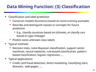 21
Data Mining Function: (3) Classification
 Classification and label prediction
 Construct models (functions) based on some training examples
 Describe and distinguish classes or concepts for future
prediction

E.g., classify countries based on (climate), or classify cars
based on (gas mileage)

Predict some unknown class labels
 Typical methods
 Decision trees, naïve Bayesian classification, support vector
machines, neural networks, rule-based classification, pattern-
based classification, logistic regression, …
 Typical applications:
 Credit card fraud detection, direct marketing, classifying stars,
diseases, web-pages, …
 
