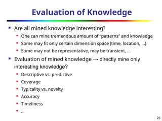 26
Evaluation of Knowledge
 Are all mined knowledge interesting?
 One can mine tremendous amount of “patterns” and knowledge
 Some may fit only certain dimension space (time, location, …)
 Some may not be representative, may be transient, …
 Evaluation of mined knowledge → directly mine only
interesting knowledge?
 Descriptive vs. predictive
 Coverage
 Typicality vs. novelty
 Accuracy

Timeliness
 …
 