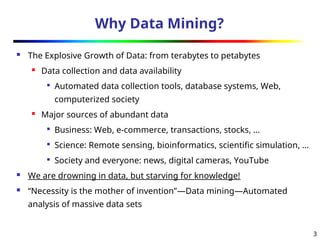 3
Why Data Mining?
 The Explosive Growth of Data: from terabytes to petabytes

Data collection and data availability

Automated data collection tools, database systems, Web,
computerized society

Major sources of abundant data

Business: Web, e-commerce, transactions, stocks, …

Science: Remote sensing, bioinformatics, scientific simulation, …

Society and everyone: news, digital cameras, YouTube
 We are drowning in data, but starving for knowledge!
 “Necessity is the mother of invention”—Data mining—Automated
analysis of massive data sets
 