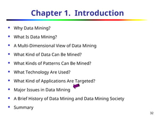 32
Chapter 1. Introduction
 Why Data Mining?
 What Is Data Mining?
 A Multi-Dimensional View of Data Mining
 What Kind of Data Can Be Mined?
 What Kinds of Patterns Can Be Mined?
 What Technology Are Used?
 What Kind of Applications Are Targeted?
 Major Issues in Data Mining
 A Brief History of Data Mining and Data Mining Society
 Summary
 