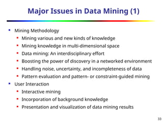 33
Major Issues in Data Mining (1)
 Mining Methodology
 Mining various and new kinds of knowledge
 Mining knowledge in multi-dimensional space
 Data mining: An interdisciplinary effort
 Boosting the power of discovery in a networked environment
 Handling noise, uncertainty, and incompleteness of data
 Pattern evaluation and pattern- or constraint-guided mining
 User Interaction
 Interactive mining
 Incorporation of background knowledge
 Presentation and visualization of data mining results
 
