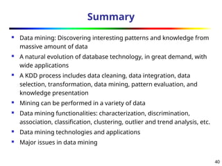 40
Summary
 Data mining: Discovering interesting patterns and knowledge from
massive amount of data
 A natural evolution of database technology, in great demand, with
wide applications
 A KDD process includes data cleaning, data integration, data
selection, transformation, data mining, pattern evaluation, and
knowledge presentation
 Mining can be performed in a variety of data
 Data mining functionalities: characterization, discrimination,
association, classification, clustering, outlier and trend analysis, etc.
 Data mining technologies and applications
 Major issues in data mining
 
