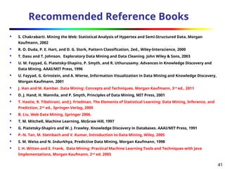 41
Recommended Reference Books
 S. Chakrabarti. Mining the Web: Statistical Analysis of Hypertex and Semi-Structured Data. Morgan
Kaufmann, 2002
 R. O. Duda, P. E. Hart, and D. G. Stork, Pattern Classification, 2ed., Wiley-Interscience, 2000
 T. Dasu and T. Johnson. Exploratory Data Mining and Data Cleaning. John Wiley & Sons, 2003
 U. M. Fayyad, G. Piatetsky-Shapiro, P. Smyth, and R. Uthurusamy. Advances in Knowledge Discovery and
Data Mining. AAAI/MIT Press, 1996
 U. Fayyad, G. Grinstein, and A. Wierse, Information Visualization in Data Mining and Knowledge Discovery,
Morgan Kaufmann, 2001
 J. Han and M. Kamber. Data Mining: Concepts and Techniques. Morgan Kaufmann, 3rd
ed., 2011
 D. J. Hand, H. Mannila, and P. Smyth, Principles of Data Mining, MIT Press, 2001
 T. Hastie, R. Tibshirani, and J. Friedman, The Elements of Statistical Learning: Data Mining, Inference, and
Prediction, 2nd
ed., Springer-Verlag, 2009
 B. Liu, Web Data Mining, Springer 2006.
 T. M. Mitchell, Machine Learning, McGraw Hill, 1997
 G. Piatetsky-Shapiro and W. J. Frawley. Knowledge Discovery in Databases. AAAI/MIT Press, 1991
 P.-N. Tan, M. Steinbach and V. Kumar, Introduction to Data Mining, Wiley, 2005
 S. M. Weiss and N. Indurkhya, Predictive Data Mining, Morgan Kaufmann, 1998
 I. H. Witten and E. Frank, Data Mining: Practical Machine Learning Tools and Techniques with Java
Implementations, Morgan Kaufmann, 2nd
ed. 2005
 