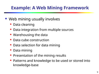 9
Example: A Web Mining Framework
 Web mining usually involves
 Data cleaning
 Data integration from multiple sources
 Warehousing the data
 Data cube construction
 Data selection for data mining
 Data mining
 Presentation of the mining results
 Patterns and knowledge to be used or stored into
knowledge-base
 