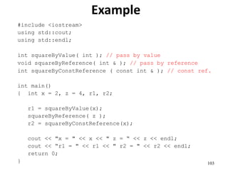 103
Example
#include <iostream>
using std::cout;
using std::endl;
int squareByValue( int ); // pass by value
void squareByReference( int & ); // pass by reference
int squareByConstReference ( const int & ); // const ref.
int main()
{ int x = 2, z = 4, r1, r2;
r1 = squareByValue(x);
squareByReference( z );
r2 = squareByConstReference(x);
cout << "x = " << x << " z = “ << z << endl;
cout << “r1 = " << r1 << " r2 = " << r2 << endl;
return 0;
}
 