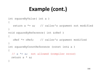 104
Example (cont.)
int squareByValue( int a )
{
return a *= a; // caller's argument not modified
}
void squareByReference( int &cRef )
{
cRef *= cRef; // caller's argument modified
}
int squareByConstReference (const int& a )
{
// a *= a; not allowed (compiler error)
return a * a;
}
 
