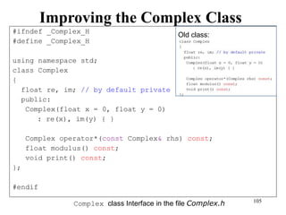 105
Improving the Complex Class
#ifndef _Complex_H
#define _Complex_H
using namespace std;
class Complex
{
float re, im; // by default private
public:
Complex(float x = 0, float y = 0)
: re(x), im(y) { }
Complex operator*(const Complex& rhs) const;
float modulus() const;
void print() const;
};
#endif
Complex class Interface in the file Complex.h
Old class:
 