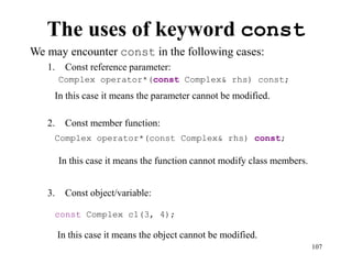 107
The uses of keyword const
We may encounter const in the following cases:
1. Const reference parameter:
2. Const member function:
3. Const object/variable:
In this case it means the object cannot be modified.
Complex operator*(const Complex& rhs) const;
Complex operator*(const Complex& rhs) const;
const Complex c1(3, 4);
In this case it means the parameter cannot be modified.
In this case it means the function cannot modify class members.
 