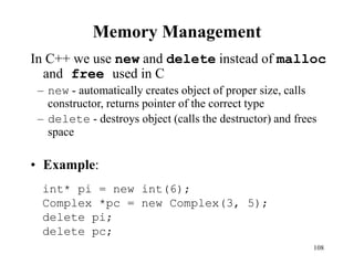 108
Memory Management
In C++ we use new and delete instead of malloc
and free used in C
– new - automatically creates object of proper size, calls
constructor, returns pointer of the correct type
– delete - destroys object (calls the destructor) and frees
space
• Example:
int* pi = new int(6);
Complex *pc = new Complex(3, 5);
delete pi;
delete pc;
 