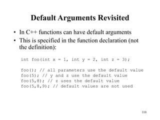 110
Default Arguments Revisited
• In C++ functions can have default arguments
• This is specified in the function declaration (not
the definition):
int foo(int x = 1, int y = 2, int z = 3);
foo(); // all parameters use the default value
foo(5); // y and z use the default value
foo(5,8); // z uses the default value
foo(5,8,9); // default values are not used
 
