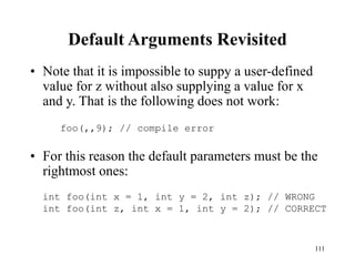 111
Default Arguments Revisited
• Note that it is impossible to suppy a user-defined
value for z without also supplying a value for x
and y. That is the following does not work:
• For this reason the default parameters must be the
rightmost ones:
foo(,,9); // compile error
int foo(int x = 1, int y = 2, int z); // WRONG
int foo(int z, int x = 1, int y = 2); // CORRECT
 