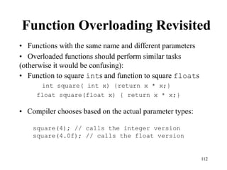112
Function Overloading Revisited
• Functions with the same name and different parameters
• Overloaded functions should perform similar tasks
(otherwise it would be confusing):
• Function to square ints and function to square floats
int square( int x) {return x * x;}
float square(float x) { return x * x;}
square(4); // calls the integer version
square(4.0f); // calls the float version
• Compiler chooses based on the actual parameter types:
 