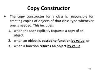 115
Copy Constructor
 The copy constructor for a class is responsible for
creating copies of objects of that class type whenever
one is needed. This includes:
1. when the user explicitly requests a copy of an
object,
2. when an object is passed to function by value, or
3. when a function returns an object by value.
 