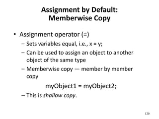 120
Assignment by Default:
Memberwise Copy
• Assignment operator (=)
– Sets variables equal, i.e., x = y;
– Can be used to assign an object to another
object of the same type
– Memberwise copy — member by member
copy
myObject1 = myObject2;
– This is shallow copy.
 