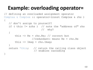 122
Example: overloading operator=
// defining an overloaded assignment operator
Complex & Complex :: operator=(const Complex & rhs )
{
// don't assign to yourself!
if ( this != &rhs ) // note the "address of" rhs
// why?
{
this -> Re = rhs.Re; // correct but
//redundant: means Re = rhs.Re
this -> Imag = rhs.Imag;
}
return *this; // return the calling class object
// enables cascading
}
 