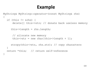 123
Example
MyString& MyString::operator=(const MyString& rhs)
{
if (this != &rhs) {
delete[] this->str; // donate back useless memory
this->length = rhs.length;
// allocate new memory
this->str = new char[this->length + 1];
strcpy(this->str, rhs.str); // copy characters
}
return *this; // return self-reference
}
 