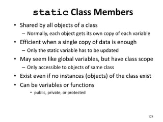 128
static Class Members
• Shared by all objects of a class
– Normally, each object gets its own copy of each variable
• Efficient when a single copy of data is enough
– Only the static variable has to be updated
• May seem like global variables, but have class scope
– Only accessible to objects of same class
• Exist even if no instances (objects) of the class exist
• Can be variables or functions
• public, private, or protected
 