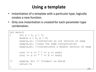 134
Using a template
• Instantiation of a template with a particular type, logically
creates a new function.
• Only one instantiation is created for each parameter-type
combination.
int main()
{ int x = 5, y = 7;
double a = 2, b = 4;
swap(x,y); //instanties an int version of swap
swap(x,y); //uses the same instantiation
swap(a,b); //instantiates a double version of swap
cout << x << “ “ << y << endl;
cout << a << “ “ << b << endl;
// swap(x, b); // Illegal: no match
return 0;
}
 