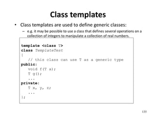 135
Class templates
• Class templates are used to define generic classes:
– e.g. it may be possible to use a class that defines several operations on a
collection of integers to manipulate a collection of real numbers.
template <class T>
class TemplateTest
{
// this class can use T as a generic type
public:
void f(T a);
T g();
...
private:
T x, y, z;
...
};
 