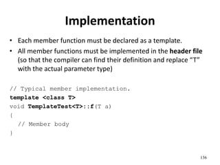 136
Implementation
• Each member function must be declared as a template.
• All member functions must be implemented in the header file
(so that the compiler can find their definition and replace “T”
with the actual parameter type)
// Typical member implementation.
template <class T>
void TemplateTest<T>::f(T a)
{
// Member body
}
 