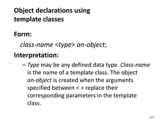 137
Object declarations using
template classes
Form:
class-name <type> an-object;
Interpretation:
– Type may be any defined data type. Class-name
is the name of a template class. The object
an-object is created when the arguments
specified between < > replace their
corresponding parameters in the template
class.
 