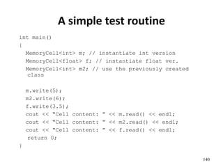 140
A simple test routine
int main()
{
MemoryCell<int> m; // instantiate int version
MemoryCell<float> f; // instantiate float ver.
MemoryCell<int> m2; // use the previously created
class
m.write(5);
m2.write(6);
f.write(3.5);
cout << “Cell content: ” << m.read() << endl;
cout << “Cell content: ” << m2.read() << endl;
cout << “Cell content: ” << f.read() << endl;
return 0;
}
 